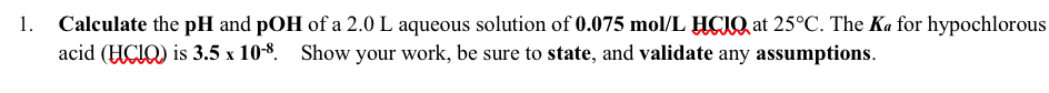 |Calculate the pH and pOH of a 2.0 L aqueous solution of 0.075 mol/L HCIQ, at 25°C. The Ka for hypochlorous
acid (HCIQ) is 3.5 x 108. Show your work, be sure to state, and validate any assumptions.

