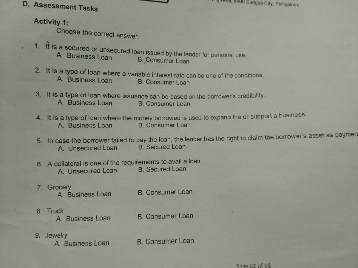 D. Assessment Tasks
8400 Surigao City, Philippines
Activity 1:
Choose the correct answer.
1. It is
a secured or unsecured loan issued by the lender for personal use.
A. Business Loan
B. Consumer Loan
2. It is a type of loan where a variable interest rate can be one of the conditions.
A. Business Loan
B. Consumer Loan
3. It is a type of loan where issuance can be based on the borrower's credibility.
B. Consumer Loan
A. Business Loan
4. It is a type of loan where the money borrowed is used to expand the or support a business.
B. Consumer Loan
A. Business Loan
5. In case the borrower failed to pay the loan, the lender has the right to claim the borrower's asset as paymen
A. Unsecured Loan
B. Secured Loan
6. A collateral is one of the requirements to avail a loan.
B. Secured Loan
A. Unsecured Loan
7. Grocery
A. Business Loan
B. Consumer Loan
8. Truck
A. Business Loan
B. Consumer Loan
9. Jewelry
A. Business Loan
B. Consumer Loan
Page 62 of 98
