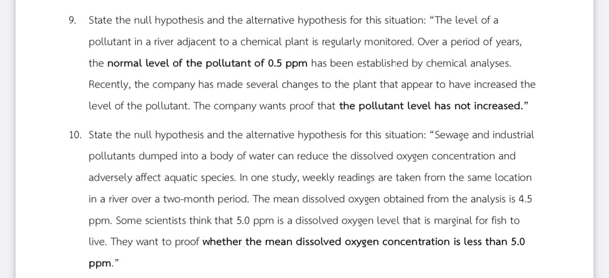 9.
State the null hypothesis and the alternative hypothesis for this situation: "The level of a
pollutant in a river adjacent to a chemical plant is regularly monitored. Over a period of years,
the normal level of the pollutant of 0.5 ppm has been established by chemical analyses.
Recently, the company has made several changes to the plant that appear to have increased the
level of the pollutant. The company wants proof that the pollutant level has not increased."
10. State the null hypothesis and the alternative hypothesis for this situation: "Sewage and industrial
pollutants dumped into a body of water can reduce the dissolved oxygen concentration and
adversely affect aquatic species. In one study, weekly readings are taken from the same location
in a river over a two-month period. The mean dissolved oxygen obtained from the analysis is 4.5
ppm. Some scientists think that 5.0 ppm is a dissolved oxygen level that is marginal for fish to
live. They want to proof whether the mean dissolved oxygen concentration is less than 5.0
ppm."
