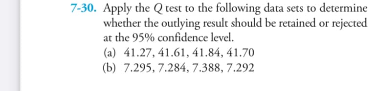 7-30. Apply the Q test to the following data sets to determine
whether the outlying result should be retained or rejected
at the 95% confidence level.
(a) 41.27, 41.61, 41.84, 41.70
(b) 7.295, 7.284, 7.388, 7.292
