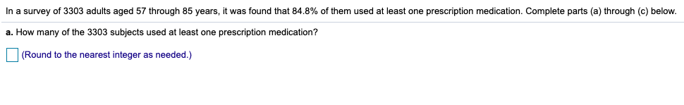 In a survey of 3303 adults aged 57 through 85 years, it was found that 84.8% of them used at least one prescription medication. Complete parts (a) through (c) below.
a. How many of the 3303 subjects used at least one prescription medication?
|(Round to the nearest integer as needed.)
