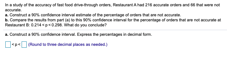 In a study of the accuracy of fast food drive-through orders, Restaurant A had 216 accurate orders and 66 that were not
accurate.
a. Construct a 90% confidence interval estimate of the percentage of orders that are not accurate.
b. Compare the results from part (a) to this 90% confidence interval for the percentage of orders that are not accurate at
Restaurant B: 0.214 <p<0.298. What do you conclude?
a. Construct a 90% confidence interval. Express the percentages in decimal form.
<p< (Round to three decimal places as needed.)
