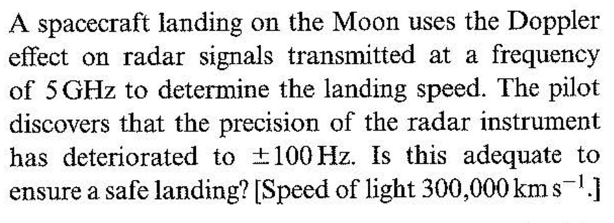 A spacecraft landing on the Moon uses the Doppler
effect on radar signals transmitted at a frequency
of 5 GHz to determine the landing speed. The pilot
discovers that the precision of the radar instrument
has deteriorated to ±100 Hz. Is this adequate to
ensure a safe landing? [Speed of light 300,000 kms-.]
