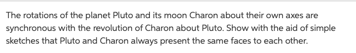 The rotations of the planet Pluto and its moon Charon about their own axes are
synchronous with the revolution of Charon about Pluto. Show with the aid of simple
sketches that Pluto and Charon always present the same faces to each other.
