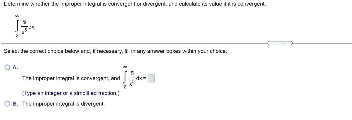 Determine whether the improper integral is convergent or divergent, and calculate its value if it is convergent.
5
xp-
2
.....
Select the correct choice below and, if necessary, fill in any answer boxes within your choice.
A.
The improper integral is convergent, and
=dx =
(Type an integer or a simplified fraction.)
B. The improper integral is divergent.
