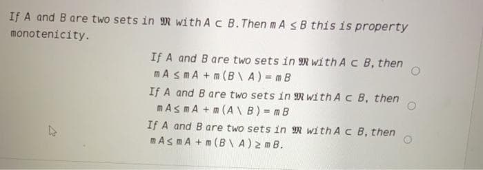 If A and B are two sets in M with Ac B.Then m AsB this is property
monotenicity.
If A and B are two sets in M with A c B, then
mA smA +m (B\A)= mB
If A and B are two sets in M with Ac B, then
mAsmA +m (A B) = mB
If A and B are two sets in M with A c B, then
mAsmA + m (B\A)2 m B.
