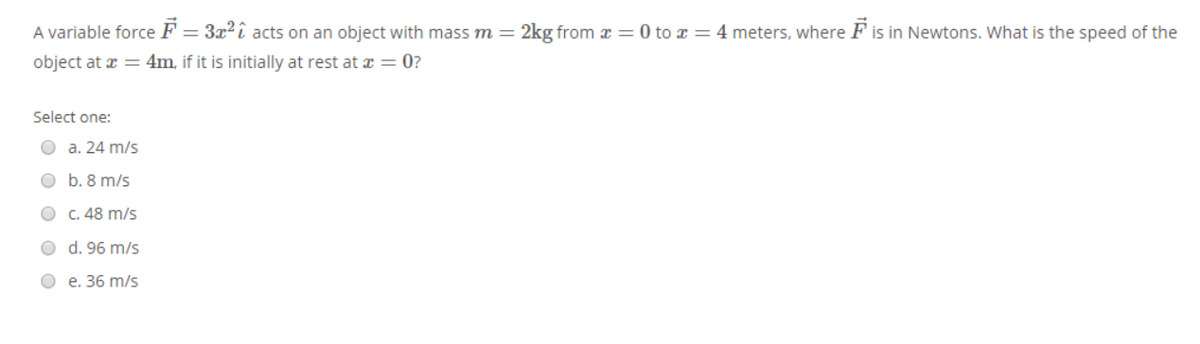 A variable force F = 3x²î acts on an object with massm=
2kg from x = 0 to x = 4 meters, where F is in Newtons. What is the speed of the
object at a = 4m, if it is initially at rest at a = 0?
Select one:
О а. 24 m/s
O b. 8 m/s
C. 48 m/s
O d. 96 m/s
О е. 36 m/s
