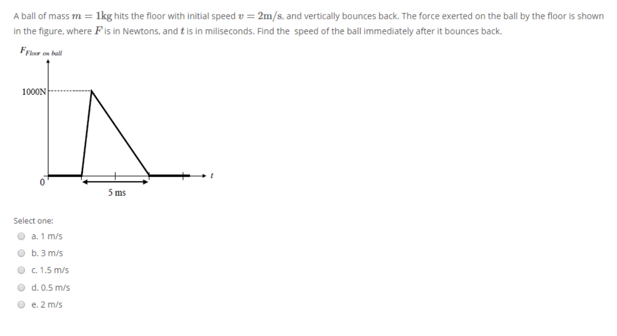 A ball of mass m =
1kg hits the floor with initial speed v = 2m/s, and vertically bounces back. The force exerted on the ball by the floor is shown
in the figure, where Fis in Newtons, and t is in miliseconds. Find the speed of the ball immediately after it bounces back.
FFloor on ball
1000N
5 ms
Select one:
O a. 1 m/s
O b. 3 m/s
О с. 1.5 m/s
O d. 0.5 m/s
O e. 2 m/s
