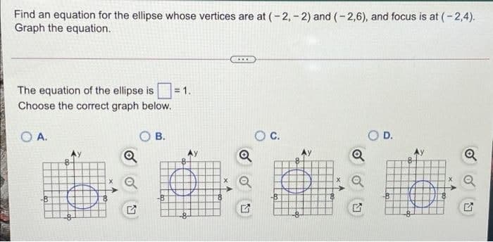 Find an equation for the ellipse whose vertices are at (-2,- 2) and (-2,6), and focus is at (- 2,4).
Graph the equation.
The equation of the ellipse is
=1.
Choose the correct graph below.
O A.
В.
C.
D.
Q
-B
