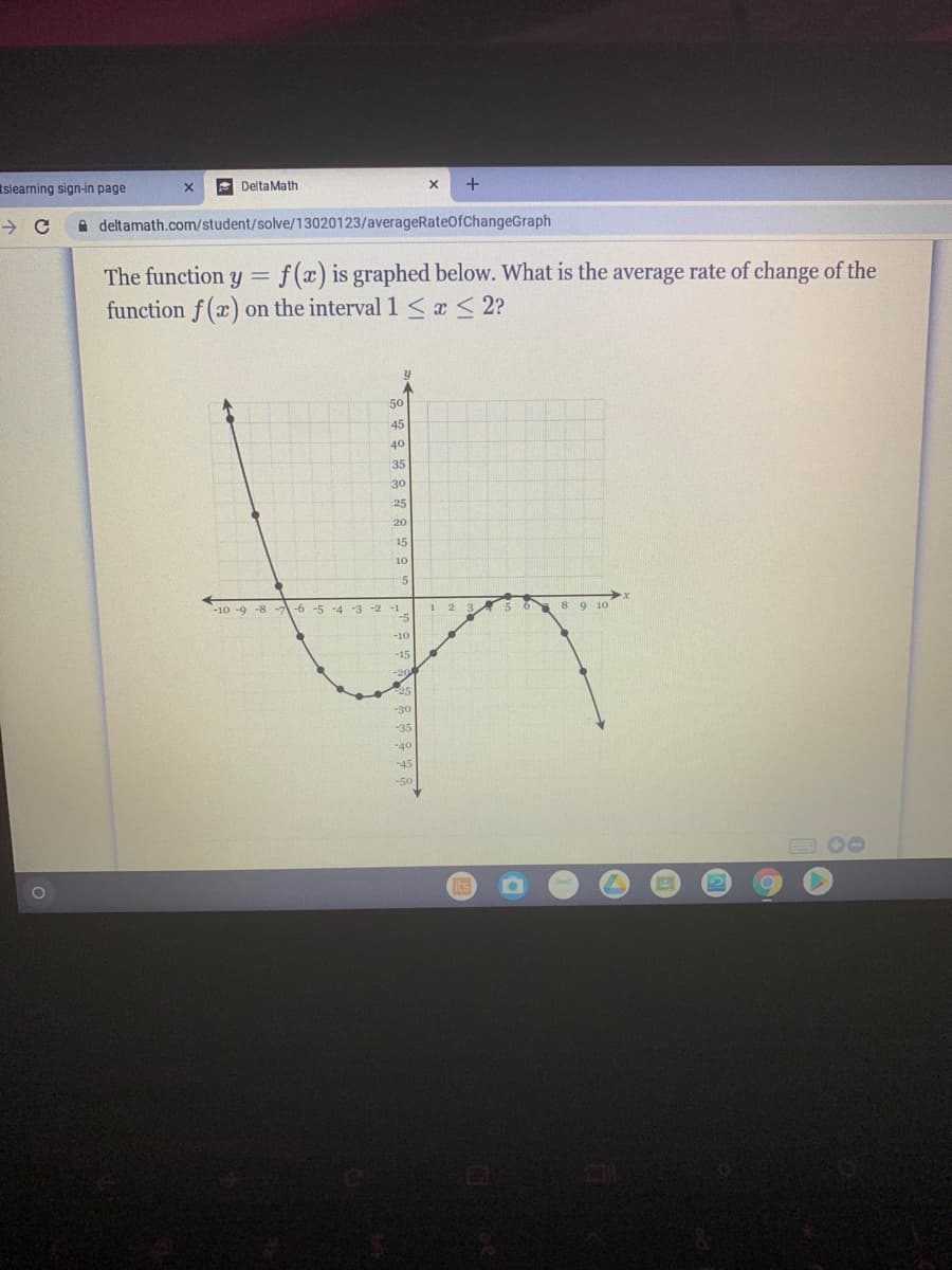 tslearning sign-in page
A DeltaMath
A deltamath.com/student/solve/13020123/averageRateOfChangeGraph
The function y
f (x) is graphed below. What is the average rate of change of the
function f (x) on the interval 1 <x< 2?
50
45
40
35
30
25
20
15
10
-10 -9 -8
-6 -5 -4 -3 -2 -1
5 6
8 9 10
-10
-15
-30
-35
-40
-45
-50
