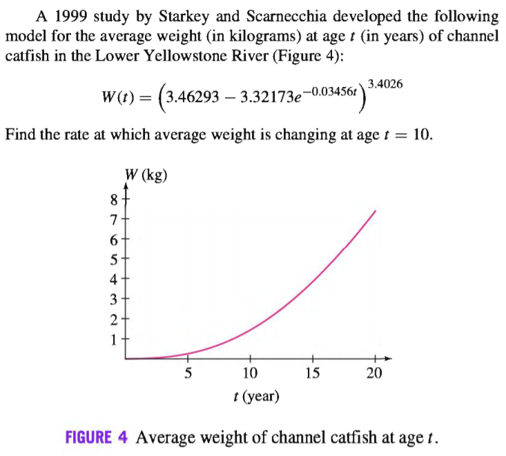 A 1999 study by Starkey and Scarnecchia developed the following
model for the average weight (in kilograms) at age t (in years) of channel
catfish in the Lower Yellowstone River (Figure 4):
3.4026
W(t) = (3.46293 – 3.32173e-0.03456r
Find the rate at which average weight is changing at age t =
10.
W (kg)
8·
4+
3
2
1
5
10
15
20
t (year)
FIGURE 4 Average weight of channel catfish at age t.
