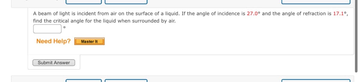 A beam of light is incident from air on the surface of a liquid. If the angle of incidence is 27.0° and the angle of refraction is 17.1°,
find the critical angle for the liquid when surrounded by air.
Need Help?
Master It
Submit Answer