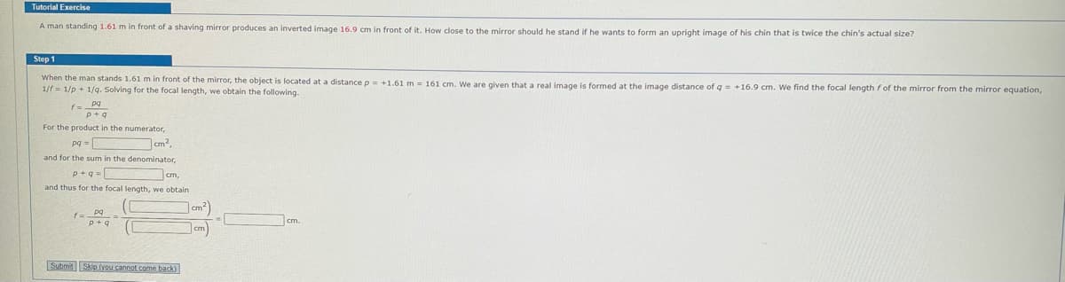 Tutorial Exercise
A man standing 1.61 m in front of a shaving mirror produces an inverted image 16.9 cm in front of it. How close to the mirror should he stand if he wants to form an upright image of his chin that is twice the chin's actual size?
Step 1
When the man stands 1.61 m in front of the mirror, the object is located at a distance p = +1.61 m 161 cm. We are given that a real image is formed at the image distance of q = +16.9 cm. We find the focal length f of the mirror from the mirror equation,
1/f 1/p+1/q. Solving for the focal length, we obtain the following.
pq
p+q
For the product in the numerator,
pg=
cm²,
and for the sum in the denominator,
cm,
and thus for the focal length, we obtain
Submit
pq
p+q
Skip (you cannot come back)
cm.