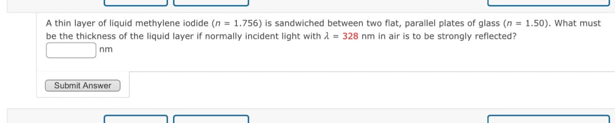 A thin layer of liquid methylene iodide (n = 1.756) is sandwiched between two flat, parallel plates of glass (n = 1.50). What must
be the thickness of the liquid layer if normally incident light with λ = 328 nm in air is to be strongly reflected?
nm
Submit Answer