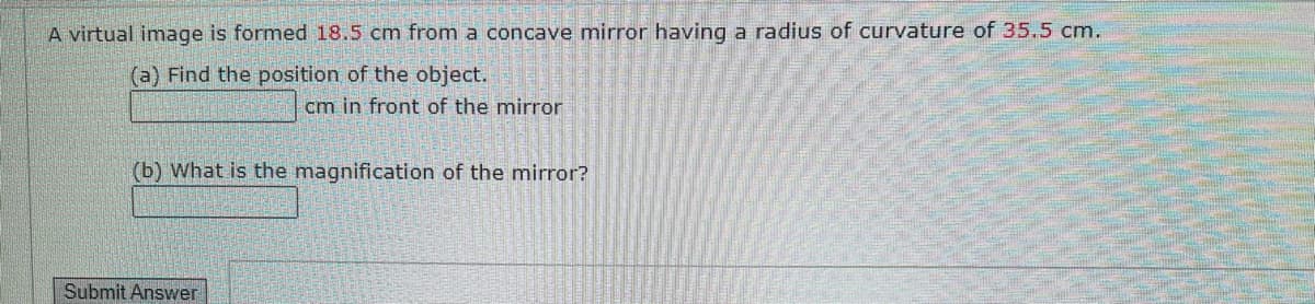 A virtual image is formed 18.5 cm from a concave mirror having a radius of curvature of 35.5 cm.
(a) Find the position of the object.
cm in front of the mirror
(b) What is the magnification of the mirror?
Submit Answer