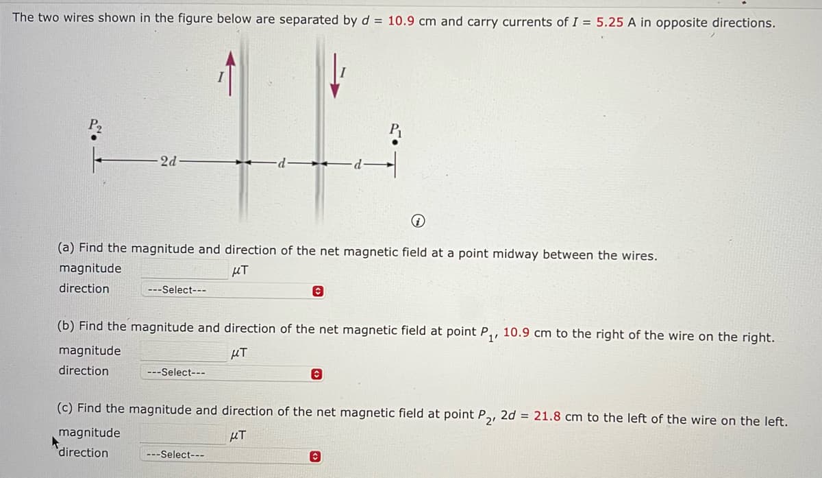 The two wires shown in the figure below are separated by d = 10.9 cm and carry currents of I = 5.25 A in opposite directions.
P2
2d-
P₁
(a) Find the magnitude and direction of the net magnetic field at a point midway between the wires.
magnitude
direction
---Select---
μπ
(b) Find the magnitude and direction of the net magnetic field at point P₁, 10.9 cm to the right of the wire on the right.
magnitude
direction
KT
---Select---
(c) Find the magnitude and direction of the net magnetic field at point P,, 2d = 21.8 cm to the left of the wire on the left.
нт
magnitude
direction
---Select---