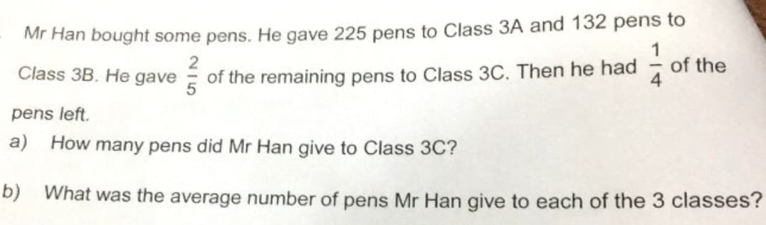 Mr Han bought some pens. He gave 225 pens to Class 3A and 132 pens to
1
Class 3B. He gave
of the remaining pens to Class 3C. Then he had
of the
pens left.
а)
How many pens did Mr Han give to Class 3C?
b) What was the average number of pens Mr Han give to each of the 3 classes?
