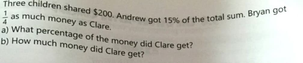 Three children shared $200. Andrew got 15% of the total sum. Bryan got
as much
money as Clare.
a) What percentage of the money did Clare get?
b) How much money did Clare get?
