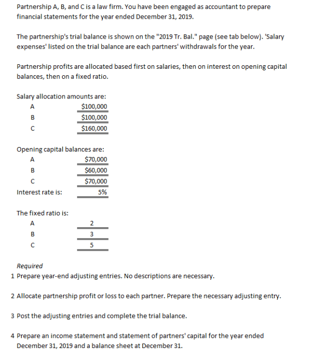 Partnership A, B, and C is a law firm. You have been engaged as accountant to prepare
financial statements for the year ended December 31, 2019.
The partnership's trial balance is shown on the "2019 Tr. Bal." page (see tab below). 'Salary
expenses' listed on the trial balance are each partners' withdrawals for the year.
Partnership profits are allocated based first on salaries, then on interest on opening capital
balances, then on a fixed ratio.
Salary allocation amounts are:
$100,000
$100,000
$160,000
A
в
Opening capital balances are:
A
$70,000
в
$60,000
$70,000
5%
Interest rate is:
The fixed ratio is:
A
в
5
Required
1 Prepare year-end adjusting entries. No descriptions are necessary.
2 Allocate partnership profit or loss to each partner. Prepare the necessary adjusting entry.
3 Post the adjusting entries and complete the trial balance.
4 Prepare an income statement and statement of partners' capital for the year ended
December 31, 2019 and a balance sheet at December 31.
