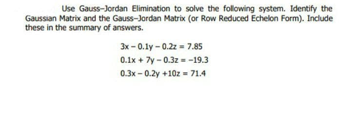 Use Gauss-Jordan Elimination to solve the following system. Identify the
Gaussian Matrix and the Gauss-Jordan Matrix (or Row Reduced Echelon Form). Include
these in the summary of answers.
3x - 0.1y - 0.2z = 7.85
0.1x + 7y-0.3z = -19.3
0.3x - 0.2y +10z = 71.4
