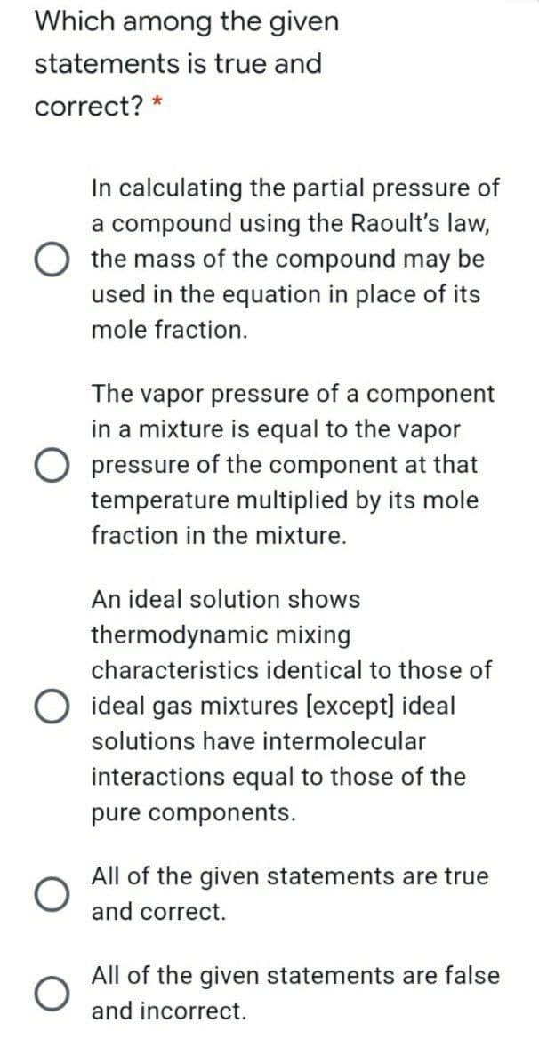 Which among the given
statements is true and
correct? *
In calculating the partial pressure of
a compound using the Raoult's law,
the mass of the compound may be
used in the equation in place of its
mole fraction.
The vapor pressure of a component
in a mixture is equal to the vapor
O pressure of the component at that
temperature multiplied by its mole
fraction in the mixture.
An ideal solution shows
thermodynamic mixing
characteristics identical to those of
O ideal gas mixtures [except] ideal
solutions have intermolecular
interactions equal to those of the
pure components.
All of the given statements are true
and correct.
All of the given statements are false
and incorrect.
