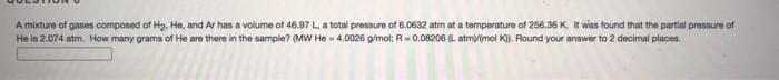 A mixture of gases composed of H2. He, and Ar has a volume of 46.97 L, a total pressure of 6.0632 atm at a temperature of 256.36 K. it was found that the partial pressure of
He is 2.074 atm. How many grams of He are there in the sample? (MW He - 4.0026 g/mol; R=0.08206 (L atmimol K). Round your answer to 2 decimal places.

