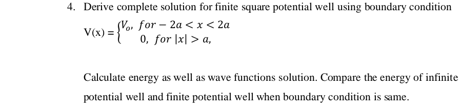 4. Derive complete solution for finite square potential well using boundary condition
= {Vo, for – 2a < x < 2a
Vo,
-
V(x) =
0, for |x| > a,
Calculate energy as well as wave functions solution. Compare the energy of infinite
potential well and finite potential well when boundary condition is same.
