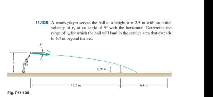 11.108 A tennis player serves the ball at a height h = 2.5 m with an initial
velocity of vo at an angle of 5° with the horizontal. Determine the
range of v, for which the ball will land in the service area that extends
to 6.4 m beyond the net.
0.914 m
122 m
6.4 m
Fig. P11.108
