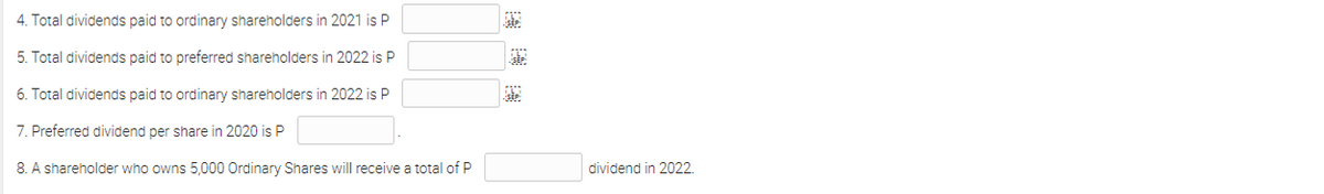 4. Total dividends paid to ordinary shareholders in 2021 is P
5. Total dividends paid to preferred shareholders in 2022 is P
6. Total dividends paid to ordinary shareholders in 2022 is P
7. Preferred dividend per share in 2020 is P
8. A shareholder who owns 5,000 Ordinary Shares will receive a total of P
dividend in 2022.
神
