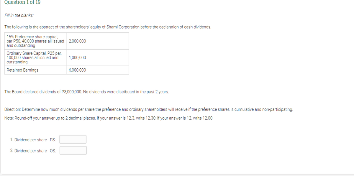 Question 1 of 19
Fill in the blanks:
The following is the abstract of the shareholders' equity of Shami Corporation before the declaration of cash dividends.
15% Preference share capital,
par P50, 40,000 shares all issued 2,000,000
and outstanding
Ordinary Share Capital, P25 par,
100,000 shares all issued and
outstanding
1,000,000
Retained Earnings
6,000,000
The Board declared dividends of P3,000,000. No dividends were distributed in the past 2 years.
Direction: Determine how much dividends per share the preference and ordinary shareholders will receive if the preference shares is cumulative and non-participating.
Note: Round-off your answer up to 2 decimal places. If your answer is 12.3, write 12.30; if your answer is 12, write 12.00
1. Dividend per share - PS:
2. Dividend per share - OS:
