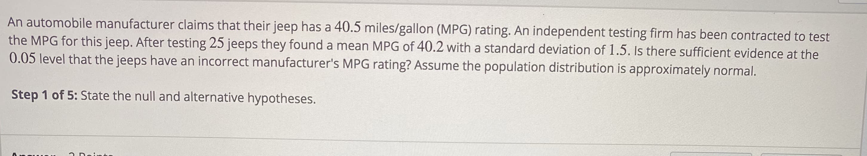 An automobile manufacturer claims that their jeep has a 40.5 miles/gallon (MPG) rating. An independent testing firm has been contracted to test
the MPG for this jeep. After testing 25 jeeps they found a mean MPG of 40.2 with a standard deviation of 1.5. Is there sufficient evidence at the
0.05 level that the jeeps have an incorrect manufacturer's MPG rating? Assume the population distribution is approximately normal.
Step 1 of 5: State the null and alternative hypotheses.
