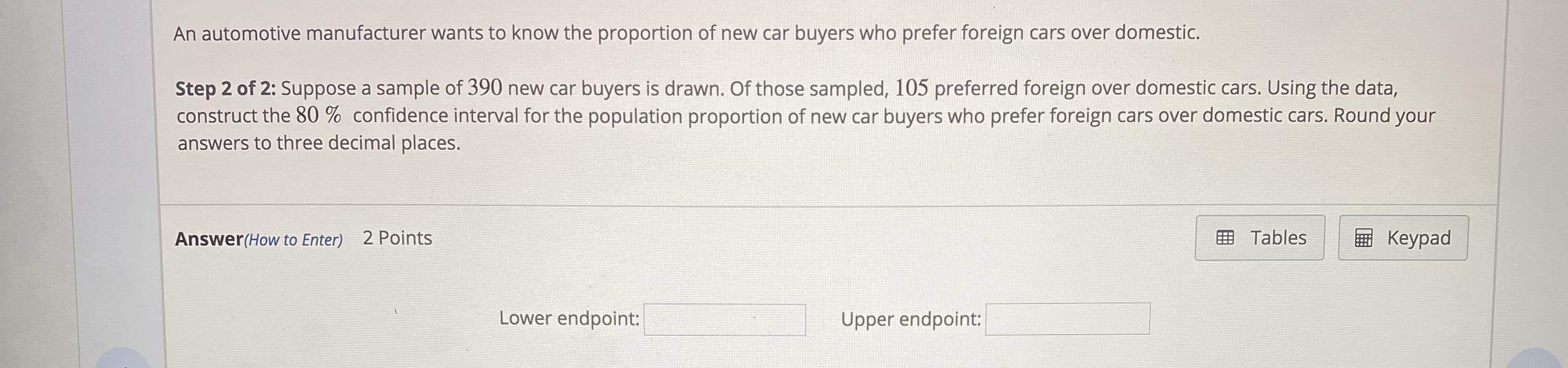 An automotive manufacturer wants to know the proportion of new car buyers who prefer foreign cars over domestic.
Step 2 of 2: Suppose a sample of 390 new car buyers is drawn. Of those sampled, 105 preferred foreign over domestic cars. Using the data,
construct the 80 % confidence interval for the population proportion of new car buyers who prefer foreign cars over domestic cars. Round your
answers to three decimal places.
Answer(How to Enter) 2 Points
画 Tables
Keypad
Lower endpoint:
Upper endpoint:
