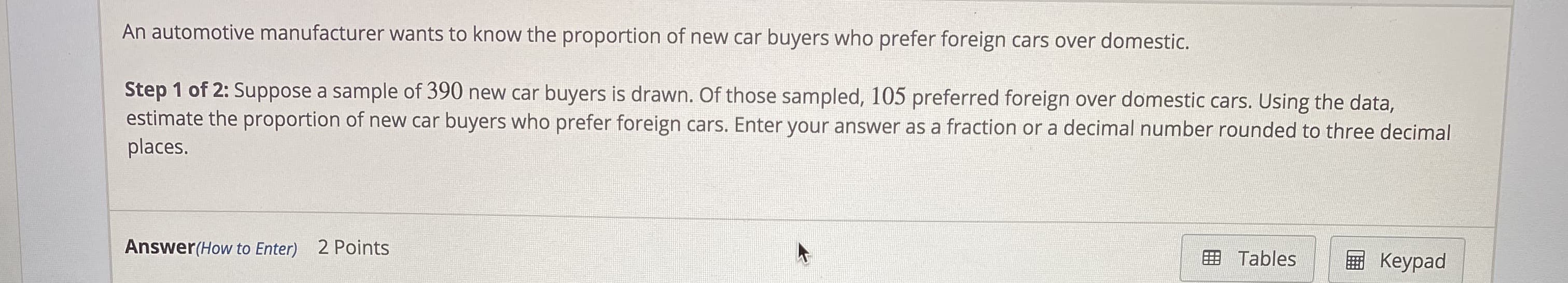 An automotive manufacturer wants to know the proportion of new car buyers who prefer foreign cars over domestic.
Step 1 of 2: Suppose a sample of 390 new car buyers is drawn. Of those sampled, 105 preferred foreign over domestic cars. Using the data,
estimate the proportion of new car buyers who prefer foreign cars. Enter your answer as a fraction or a decimal number rounded to three decimal
places.
Answer(How to Enter) 2 Points
田 Tables
E Keypad
