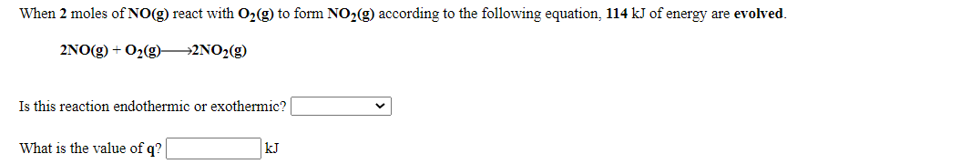 When 2 moles of NO(g) react with O2(g) to form NO2(g) according to the following equation, 114 kJ of energy are evolved.
2NO(g) + O2(g)2NO2(g)
Is this reaction endothermic or exothermic?
What is the value of q?
kJ
