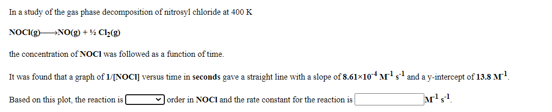 In a study of the gas phase decomposition of nitrosyl chloride at 400 K
NOCI(g) NO(g) + ½ Cl2(g)
the concentration of NOCI was followed as a function of time.
It was found that a graph of 1/[NOCI] versus time in seconds gave a straight line with a slope of 8.61x104 M's and a y-intercept of 13.8 M
Based on this plot, the reaction is
M's
order in NOCI and the rate constant for the reaction is
