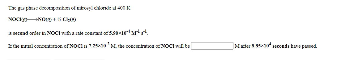 The gas phase decomposition of nitrosyl chloride at 400 K
NOCI(g) NO(g) + ½ Cl2(g)
is second order in NOCI with a rate constant of 5.90x10-4 M's.
If the initial concentration of NOCI is 7.25x10-M, the concentration of NOCI will be
M after 8.85x10ª seconds have passed.
