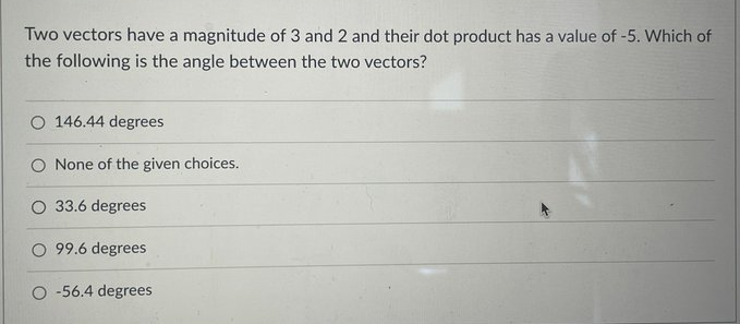 Two vectors have a magnitude of 3 and 2 and their dot product has a value of -5. Which of
the following is the angle between the two vectors?
O 146.44 degrees
O None of the given choices.
O 33.6 degrees
O 99.6 degrees
O -56.4 degrees
