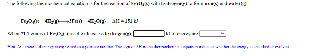 The following thermochemical equation is for the reaction of Fe304(s) with hydrogen(g) to form iron(s) and water(g).
FezO4(s) + 4H2(g)3Fe(s) + 4H2O(g)
AH = 151 kJ
When 71.1 grams of Fe3O4(s) react with excess hydrogen(g),
kJ of energy are
Hint: An amount of energy is expressed as a positive number. The sign of AH in the thermochemical equation indicates whether the energy is absorbed or evolved.
