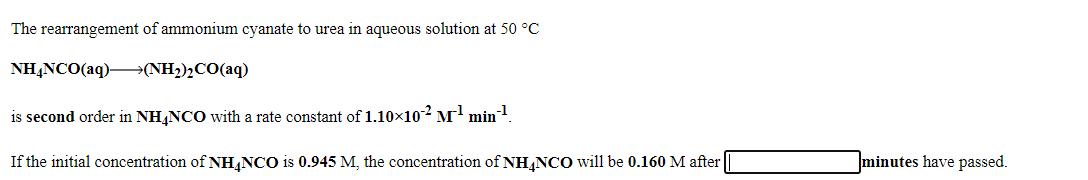 The rearrangement of ammonium cyanate to urea in aqueous solution at 50 °C
NHẠNCO(aq)–→(NH2)½CO(aq)
is second order in NH NCO with a rate constant of 1.10x10² M' min!
If the initial concentration of NH,NCO is 0.945 M, the concentration of NH NCO will be 0.160 M after
minutes have passed.
