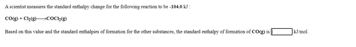 A scientist measures the standard enthalpy change for the following reaction to be -104.0 kJ :
Cog) + Cl2(g)–→COCl2(g)
Based on this value and the standard enthalpies of formation for the other substances, the standard enthalpy of formation of CO(g) is
kJ/mol.
