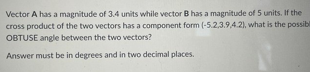 Vector A has a magnitude of 3.4 units while vector B has a magnitude of 5 units. If the
cross product of the two vectors has a component form (-5.2,3.9,4.2), what is the possibl
OBTUSE angle between the two vectors?
Answer must be in degrees and in two decimal places.
