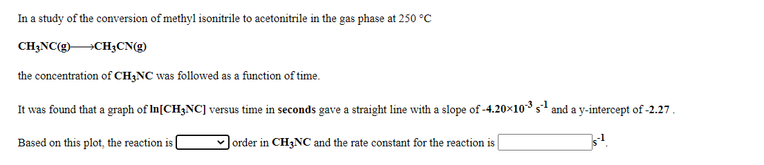 In a study of the conversion of methyl isonitrile to acetonitrile in the gas phase at 250 °C
CH3NC(g) CH3CN(g)
the concentration of CH3NC was followed as a function of time.
It was found that a graph of In[CH3NC] versus time in seconds gave a straight line with a slope of -4.20×10s and a y-intercept of -2.27 .
Based on this plot, the reaction is
vJorder in CH3NC and the rate constant for the reaction is

