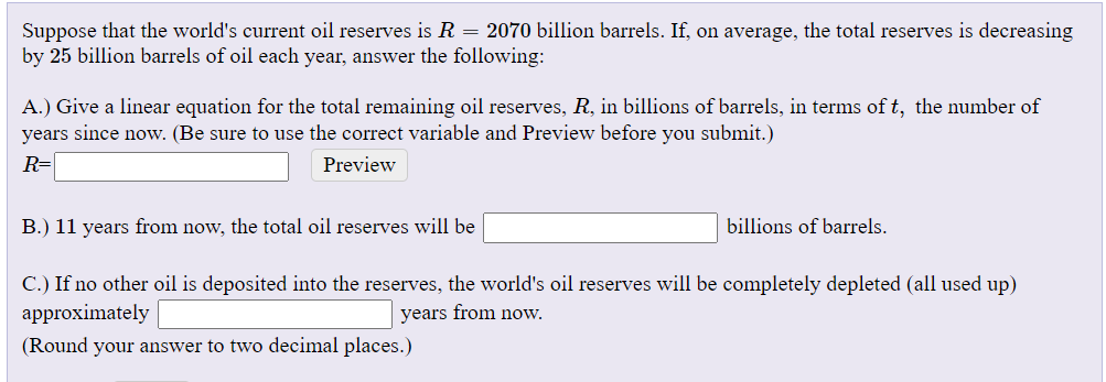 Suppose that the world's current oil reserves is R = 2070 billion barrels. If, on average, the total reserves is decreasing
by 25 billion barrels of oil each year, answer the following:
A.) Give a linear equation for the total remaining oil reserves, R, in billions of barrels, in terms of t, the number of
years since now. (Be sure to use the correct variable and Preview before you submit.)
R=
Preview
B.) 11 years from now, the total oil reserves will be
billions of barrels.
C.) If no other oil is deposited into the reserves, the world's oil reserves will be completely depleted (all used up)
approximately
years from now.
(Round your answer to two decimal places.)
