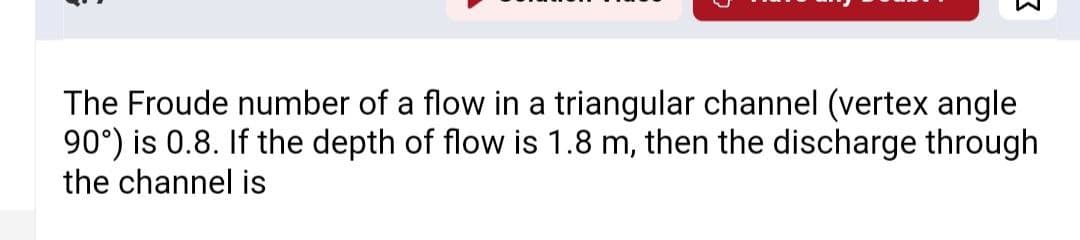 The Froude number of a flow in a triangular channel (vertex angle
90°) is 0.8. If the depth of flow is 1.8 m, then the discharge through
the channel is
