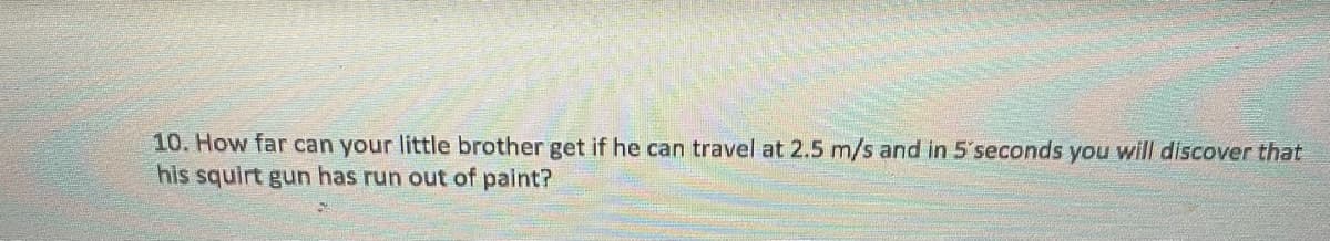 10. How far can your little brother get if he can travel at 2.5 m/s and in 5'seconds you will discover that
his squirt gun has run out of paint?
