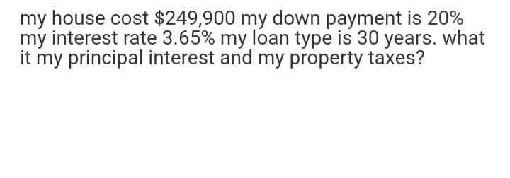 my house cost $249,900 my down payment is 20%
my interest rate 3.65% my loan type is 30 years. what
it my principal interest and my property taxes?
