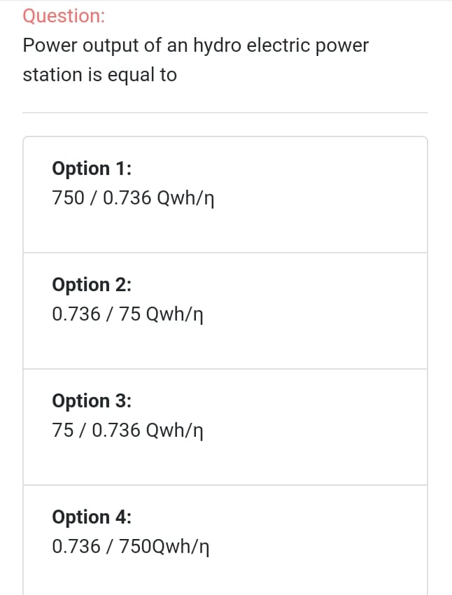 Question:
Power output of an hydro electric power
station is equal to
Option 1:
750 / 0.736 Qwh/n
Option 2:
0.736 / 75 Qwh/n
Option 3:
75/0.736 Qwh/n
Option 4:
0.736 / 750Qwh/n
