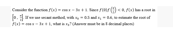 Consider the function f(x) = cos x − 3x + 1. Since f (0)ƒ () <0, f(x) has a root in
-
[o,. If we use secant method, with x₁ = 0.5 and x₁ = 0.6, to estimate the root of
J
f(x) = cos x - 3x + 1, what is x3? (Answer must be in 8 decimal places)