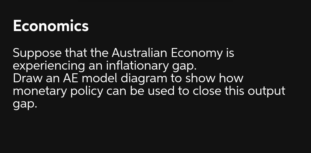 Economics
Suppose that the Australian Economy is
experiencing an inflationary gap.
Draw an AE model diagram to show how
monetary policy can be used to close this output
gаp.
