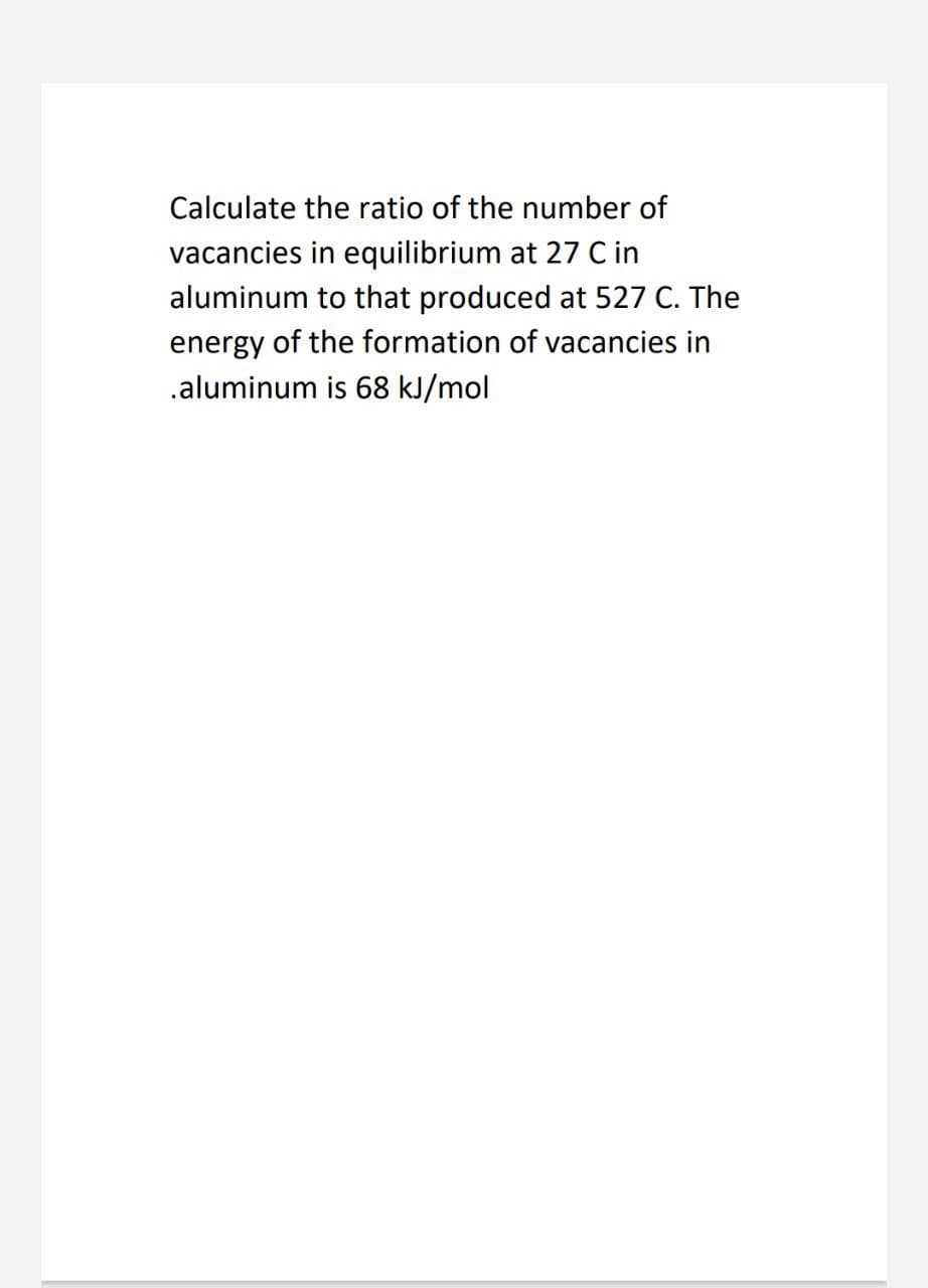 Calculate the ratio of the number of
vacancies in equilibrium at 27 Cin
aluminum to that produced at 527 C. The
energy of the formation of vacancies in
.aluminum is 68 kJ/mol
